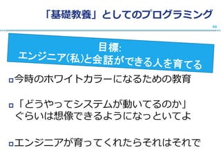 「基礎教養」としてのプログラミング
今時のホワイトカラーになるための教育
「どうやってシステムが動いてるのか」
ぐらいは想像できるようになっといてよ
エンジニアが育ってくれたらそれはそれで
40
 