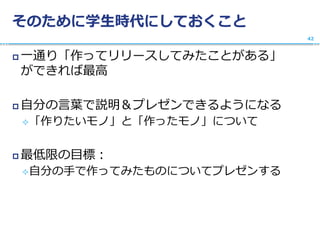 そのために学生時代にしておくこと
 一通り「作ってリリースしてみたことがある」
ができれば最高
 自分の言葉で説明＆プレゼンできるようになる
「作りたいモノ」と「作ったモノ」について
 最低限の目標：
自分の手で作ってみたものについてプレゼンする
42
 