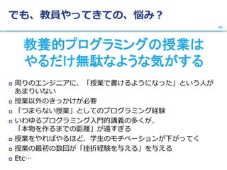 でも、教員やってきての、悩み？
教養的プログラミングの授業は
やるだけ無駄なような気がする
 周りのエンジニアに、「授業で書けるようになった」という人が
あまりいない
 授業以外のきっかけが必要
 「つまらない授業」としてのプログラミング経験
 いわゆるプログラミング入門的講義の多くが、
「本物を作るまでの距離」が遠すぎる
 授業をやればやるほど、学生のモチベーションが下がってく
 授業の最初の数回が「挫折経験を与える」を与える
 Etc…
44
 