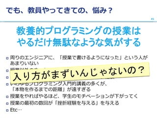でも、教員やってきての、悩み？
教養的プログラミングの授業は
やるだけ無駄なような気がする
 周りのエンジニアに、「授業で書けるようになった」という人が
あまりいない
 授業以外のきっかけが必要
 「つまらない授業」としてのプログラミング経験
 いわゆるプログラミング入門的講義の多くが、
「本物を作るまでの距離」が遠すぎる
 授業をやればやるほど、学生のモチベーションが下がってく
 授業の最初の数回が「挫折経験を与える」を与える
 Etc…
45
 