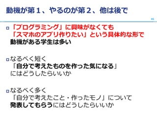 動機が第１、やるのが第２、他は後で
 「プログラミング」に興味がなくても
「スマホのアプリ作りたい」という具体的な形で
動機がある学生は多い
 なるべく短く
「自分で考えたものを作った気になる」
にはどうしたらいいか
 なるべく多く
「自分で考えたこと・作ったモノ」について
発表してもらうにはどうしたらいいか
46
 