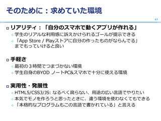 そのために：求めていた環境
 リアリティ：「自分のスマホで動くアプリが作れる」
 学生のリアルな利用感に訴えかけられるゴールが提示できる
 「App Store / Playストアに自分の作ったものがならんでる」
までもっていけると良い
 手軽さ
 最初の３時間でつまづかない環境
 学生自身のBYOD ノートPC&スマホで十分に使える環境
 実用性・発展性
 HTML5/CSS3/JS: なるべく腐らない、用途の広い言語でやりたい
 本気でモノを作ろうと思ったときに、違う環境を使わなくてもできる
 「本格的なプログラムもこの言語で書かれている」と言える
47
 