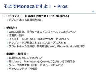 そこでMonacaですよ！ - Pros
 リアリティ：「自分のスマホで動くアプリが作れる」
 デプロイまでも距離感が短い
 手軽さ：
 WebIDE最高、開発ツールのインストールでつまずかない
 環境統一簡単
 インストールいらない、普通のWebサービスのよう
 テンプレートが用意されていてスムーズに入れる
 プラットホーム非依存: 開発環境はWeb, iPhone/Android両対応
 実用性・発展性：
 JS開発IDEとしてできがいい
 JS Library、Framework(jQueryとか)があっさり使える
 グループ作業支援（共有）にスムーズに入れる
 バックエンドサーバ構築
49
 