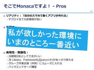 そこでMonacaですよ！ - Pros
 リアリティ：「自分のスマホで動くアプリが作れる」
 デプロイまでも距離感が短い
 手軽さ：
 WebIDE最高、開発ツールのインストールでつまずかない
 環境統一簡単
 インストールいらない、普通のWebサービスのよう
 テンプレートが用意されていてスムーズに入れる
 プラットホーム非依存: 開発環境はWeb, iPhone/Android両対応
 実用性・発展性：
 JS開発IDEとしてできがいい
 JS Library、Framework(jQueryとか)があっさり使える
 グループ作業支援（共有）にスムーズに入れる
 バックエンドサーバ構築
50
 