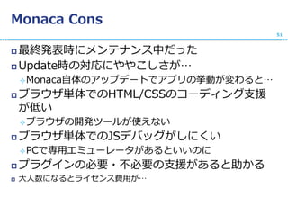 Monaca Cons
 最終発表時にメンテナンス中だった
 Update時の対応にややこしさが…
Monaca自体のアップデートでアプリの挙動が変わると…
 ブラウザ単体でのHTML/CSSのコーディング支援
が低い
ブラウザの開発ツールが使えない
 ブラウザ単体でのJSデバッグがしにくい
PCで専用エミューレータがあるといいのに
 プラグインの必要・不必要の支援があると助かる
 大人数になるとライセンス費用が…
51
 