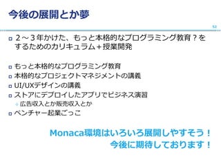 今後の展開とか夢
 ２〜３年かけた、もっと本格的なプログラミング教育？を
するためのカリキュラム＋授業開発
 もっと本格的なプログラミング教育
 本格的なプロジェクトマネジメントの講義
 UI/UXデザインの講義
 ストアにデプロイしたアプリでビジネス演習
 広告収入とか販売収入とか
 ベンチャー起業ごっこ
Monaca環境はいろいろ展開しやすそう！
今後に期待しております！
52
 