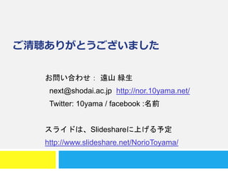 ご清聴ありがとうございました
お問い合わせ： 遠山 緑生
next@shodai.ac.jp http://nor.10yama.net/
Twitter: 10yama / facebook :名前
スライドは、Slideshareに上げる予定
http://www.slideshare.net/NorioToyama/
 