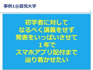 事例1@嘉悦大学
初学者に対して
なるべく講義をせず
発表をいっぱいさせて
１年で
スマホアプリ配付まで
辿り着かせたい
9
 