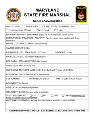 MARYLAND
STATE FIRE MARSHAL
Notice of Investigation
DATE: 9/13/2015 TIME: 6:01 PM SUBMITTED BY: S/DSFM Brian Quick
TYPE OF INCIDENT: FIRE EXPLOSIVE OTHER:
LOCATION / ADDRESS: 269 East Main Street, Apt #1, Westminster, Carroll County
DESCRIPTION OF STRUCTURE / PROPERTY: Two-story wood frame dwelling with three
apartments
OWNER / OCCUPANT(S): Owner - Timothy Stump
INJURIES OR DEATHS: N/A
ESTIMATED $ LOSS: STRUCTURE: $ 3000.00 CONTENTS: $ 0.00
SMOKE ALARM STATUS: Present and activated
FIRE ALARM / SPRINKLER STATUS: Not present
ARREST(S) (IF APPLICABLE): N/A
RESPONDING STATE FIRE MARSHAL(S): Brian Quick, Jeff Thomas with K9 Billie
RESPONDING FIRE DEPARTMENT(S): Westminster
# OF ALARMS: 1 # OF FIREFIGHTERS: 25 TIME TO CONTROL: 20 minutes
DISCOVERED BY: Tenant
AREA OF ORIGIN: First floor apartment
PRELIMINARY CAUSE: Remains under investigation
ASSISTING AGENCIES: ATF FBI MSP OTHER Westminster City
Police & Carroll County Sheriff's Office
ADDITIONAL INFORMATION: Anyone with information is asked to contact the OSFM
FOR FURTHER INFORMATION CONTACT: S/DSFM-Asst. PIO Oliver Alkire; 240-580-7934
 