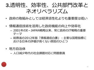 3.透明性、効率性、公共部門改革と
ネオリベラリズム
• 政府の取組みとしては経済活性化よりも重要度は低い
• 情報通信技術を活用した政府機能の向上や効率化
– 2001年のE－JAPAN戦略以来、常に政府のIT戦略の重要
テーマ
– 総務省の2012年版「情報通信白書」：主要な国際指標に
おける日本の評価が高くない原因のひとつ
• 地方自治体
– 人口減少時代の社会課題対応に問題意識
11
 