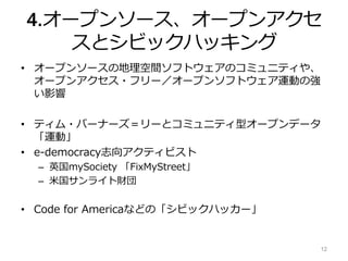 4.オープンソース、オープンアクセ
スとシビックハッキング
• オープンソースの地理空間ソフトウェアのコミュニティや、
オープンアクセス・フリー／オープンソフトウェア運動の強
い影響
• ティム・バーナーズ＝リーとコミュニティ型オープンデータ
「運動」
• e-democracy志向アクティビスト
– 英国mySociety 「FixMyStreet」
– 米国サンライト財団
• Code for Americaなどの「シビックハッカー」
12
 