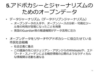 5.アドボカシーとジャーナリズムの
ためのオープンデータ
• データジャーナリズム（データドリブンジャーナリズム）
– オープンデータの入手や、オープンソースの分析・可視化ツー
ル等の利用が容易になったことを背景
– 英国のGuardian等の報道機関がデータ活用に注力
• オープンデータをリサーチやアドボカシーに役立たせている
市民社会組織
– 社会正義に重点
– この議論の先にはジュリアン・アサンジらのWikileaksや、エド
ワード・スノーデンによる機密情報の公開のようなラディカル
な情報開示活動も連なる
14
 