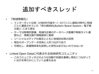 追加すべきスレッド
• 「地域情報化」
– インターネット以前（1980年代後半～）のパソコン通信の時代に地域
ごとに運営されていた「草の根BBS(Bulletin Board System：電子掲
示板)」にまで遡る
– テーマは物理的整備、地域内企業のデータベース整備や物販サイト運
営など、情報交換や情報提供に推移
– ソーシャルメディアの普及とともに地域SNS等の活用
– 現在のオープンデータ活用と人的つながりあり
– 可視化し、影響関係等を説明した研究はまだないのではないか
• Linked Open Dataに代表される技術研究コミュニティ
– このコミュニティがどのような活動や知識を蓄積し現在につながって
いるかを明らかにしていく必要もある
16
 