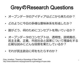GreyのResearch Questions
• オープンデータのアイディアはどこから来たのか？
• どのように今日の多様な意味体系を形成したか？
• 誰がどう、何のためにコンセプトを用いているか？
• オープンデータのコンセプトは、透明性、説明責任、
民主主義、正義、市民社会と国家について理論化する
広範な試みにどんな役割を果たしているか？
• それが民主政治に何をもたらすのか？
Gray, Jonathan. “Towards a Genealogy of Open Data”
http://www.slideshare.net/jwyg/towards-a-genealogy-of-open-data
4
 