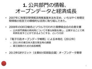 1. 公共部門の情報、
オープンデータと経済成長
• 2007年に地理空間情報活用推進基本法を定め、いちはやく地理空
間情報の官民での積極的な活用に取り組んできた。
• 2008年のOECD勧告とソウルで行われた閣僚級会合の合意文書
– 公共部門情報の再利用について不要な制限を廃し、公開することで再
利用を促すことができるようにする、という方針
• 「電子行政オープンデータ戦略」による本格化（2012年）
– 2011年の東日本大震災発生時の課題
– 震災復興のための成長戦略
• 2013年G8サミット（主要8か国首脳会議）オープンデータ憲章
7
 