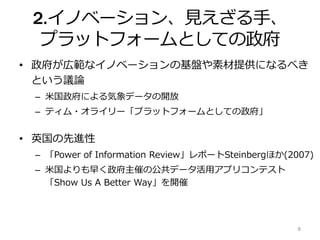2.イノベーション、見えざる手、
プラットフォームとしての政府
• 政府が広範なイノベーションの基盤や素材提供になるべき
という議論
– 米国政府による気象データの開放
– ティム・オライリー「プラットフォームとしての政府」
• 英国の先進性
– 「Power of Information Review」レポートSteinbergほか(2007)
– 米国よりも早く政府主催の公共データ活用アプリコンテスト
「Show Us A Better Way」を開催
8
 