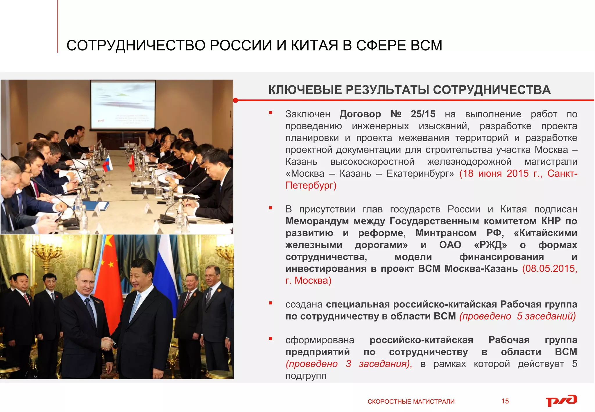 СКОРОСТНЫЕ МАГИСТРАЛИ
СОТРУДНИЧЕСТВО РОССИИ И КИТАЯ В СФЕРЕ ВСМ
15
КЛЮЧЕВЫЕ РЕЗУЛЬТАТЫ СОТРУДНИЧЕСТВА
Заключен Договор № 25/15 на выполнение работ по
проведению инженерных изысканий, разработке проекта
планировки и проекта межевания территорий и разработке
проектной документации для строительства участка Москва –
Казань высокоскоростной железнодорожной магистрали
«Москва – Казань – Екатеринбург» (18 июня 2015 г., Санкт-
Петербург)
В присутствии глав государств России и Китая подписан
Меморандум между Государственным комитетом КНР по
развитию и реформе, Минтрансом РФ, «Китайскими
железными дорогами» и ОАО «РЖД» о формах
сотрудничества, модели финансирования и
инвестирования в проект ВСМ Москва-Казань (08.05.2015,
г. Москва)
создана специальная российско-китайская Рабочая группа
по сотрудничеству в области ВСМ (проведено 5 заседаний)
сформирована российско-китайская Рабочая группа
предприятий по сотрудничеству в области ВСМ
(проведено 3 заседания), в рамках которой действует 5
подгрупп