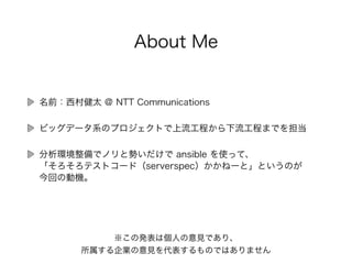 About Me
名前：西村健太 @
ビッグデータ系のプロジェクトで上流工程から下流工程までを担当
分析環境整備でノリと勢いだけで ansible を使って、 
「そろそろテストコード（serverspec）かかねーと」というのが 
今回の動機。
※この発表は個人の意見であり、 
所属する企業の意見を代表するものではありません
 