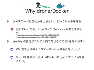 Why drone/Docker
ソースコードは自社から出さない、というルールを守る
出していいなら、いっぱい CI Services がありますし
ansible の設定がコンテナ内で閉じるので CI を始めやすい
VM 立ち上げのようなオーバーヘッドも少ない、はず
サーバを作れば、後はレポジトリに yaml ファイルを置
くだけ。
参考
http://atskimura.hatenablog.com/entry/2014/02/06/184048
http://sideci.hatenablog.com/entry/2014/03/14/181030
 