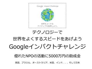 テクノロジーで
世界をよくするスピードをあげよう
Googleインパクトチャレンジ
優れたNPOの活動に5000万円の助成⾦金金
英国、ブラジル、オーストラリア、⽶米国、インド、、、そして⽇日本
 