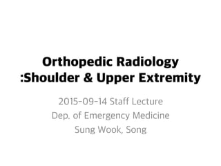 Orthopedic Radiology
:Shoulder & Upper Extremity
2015-09-14 Staff Lecture
Dep. of Emergency Medicine
Sung Wook, Song
 