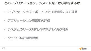 17
どのアプリケーション、システムを／から移行するか
• アプリケーション・ポートフォリオ管理による評価
• アプリケーション影響度の評価
• システムのリース切れ／保守切れ／更改時期
• クラウド移行制約評価
 