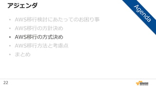 22
アジェンダ
• AWS移行検討にあたってのお困り事
• AWS移行の方針決め
• AWS移行の方式決め
• AWS移行方法と考慮点
• まとめ
 