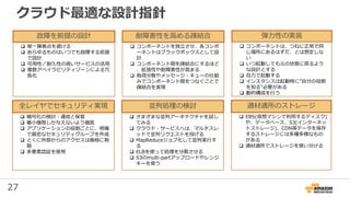 27
 単一障害点を避ける
 あらゆるものはいつでも故障する前提
で設計
 可用性／耐久性の高いサービスの活用
 複数アベイラビリティゾーンによる冗
長化
故障を前提の設計
 コンポーネントを独立させ、各コンポ
ーネントはブラックボックスとして設
計
 コンポーネント間を疎結合にするほど
、拡張性や耐障害性が高まる
 負荷分散やメッセージ・キューの仕組
みでコンポーネント間をつなぐことで
疎結合を実現
耐障害性を高める疎結合 弾力性の実装
 暗号化の検討：通信と保管
 最小権限しか与えないよう徹底
 アプリケーションの役割ごとに、明確
で厳密なセキュリティグループを作成
 とくに外部からのアクセスは厳格に制
限
 多要素認証を使用
全レイヤでセキュリティ実現
 さまざまな並列アーキテクチャを試し
てみる
 クラウド・サービスへは、マルチスレ
ッドで並列リクエストを投げる
 MapReduceジョブ化して並列実行す
る
 ELBを使って処理を分散させる
 S3のmulti-partアップロードやレンジ
キーを使う
並列処理の検討
 EBS(仮想マシンで利用するディスク)
や、データベース、S3(インターネッ
トストレージ)、CDN等データを保存
するストレージには多種多様なもの
がある
 適材適所でストレージを使い分ける
適材適所のストレージ
クラウド最適な設計指針
 コンポーネントは、つねに正常で同
じ場所にあるはずだ、とは想定しな
い
 いつ起動しても元の状態に戻るよう
な設計とする
 自力で起動する
 インスタンスは起動時に”自分の役割
を知る”必要がある
 動的構成を行う
 