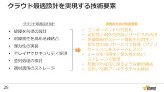 28
クラウド最適設計を実現する技術要素
• 故障を前提の設計
• 耐障害性を高める疎結合
• 弾力性の実装
• 全レイヤでセキュリティ実現
• 並列処理の検討
• 適材適所のストレージ
• コンポーネントの冗長化
• 可用性／耐久性の高いサービスの活用
• 制御情報やステート情報を可用性／
耐久性の高いサービスで管理（アプリ
ケーションをステートレスに）
• データを可用性／耐久性の高い
ストレージで管理
• 起動すれば元に戻るような動的構成
• 並列／分散アーキテクチャの検討
実現のための技術要素クラウド最適設計指針
 