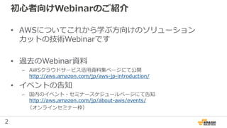 2
初心者向けWebinarのご紹介
• AWSについてこれから学ぶ方向けのソリューション
カットの技術Webinarです
• 過去のWebinar資料
– AWSクラウドサービス活用資料集ページにて公開
http://aws.amazon.com/jp/aws-jp-introduction/
• イベントの告知
– 国内のイベント・セミナースケジュールページにて告知
http://aws.amazon.com/jp/about-aws/events/
（オンラインセミナー枠）
 