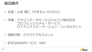3
自己紹介
• 名前：山本 教仁（やまもと のりひと）
• 所属：アマゾンデータサービスジャパン株式会社
プロフェッショナル・サービス
ITトランスフォーメーション・コンサルタント
• 得意分野：クラウドアセスメント
• 好きなAWSサービス：IAM
 