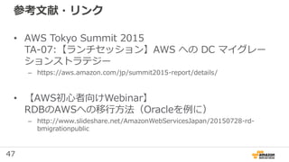 47
参考文献・リンク
• AWS Tokyo Summit 2015
TA-07:【ランチセッション】AWS への DC マイグレー
ションストラテジー
– https://aws.amazon.com/jp/summit2015-report/details/
• 【AWS初心者向けWebinar】
RDBのAWSへの移行方法（Oracleを例に）
– http://www.slideshare.net/AmazonWebServicesJapan/20150728-rd-
bmigrationpublic
 