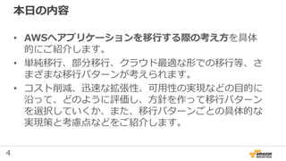 4
本日の内容
• AWSへアプリケーションを移行する際の考え方を具体
的にご紹介します。
• 単純移行、部分移行、クラウド最適な形での移行等、さ
まざまな移行パターンが考えられます。
• コスト削減、迅速な拡張性、可用性の実現などの目的に
沿って、どのように評価し、方針を作って移行パターン
を選択していくか、また、移行パターンごとの具体的な
実現策と考慮点などをご紹介します。
 