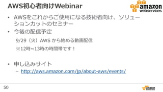 50
AWS初心者向けWebinar
• AWSをこれからご使用になる技術者向け、ソリュー
ションカットのセミナー
• 今後の配信予定
9/29（火）AWS から始める動画配信
※12時~13時の時間帯です！
• 申し込みサイト
– http://aws.amazon.com/jp/about-aws/events/
 