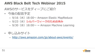 51
AWS Black Belt Tech Webinar 2015
AWSのサービスをディープにご紹介
• 今後の配信予定
– 9/16（水）18:00〜 Amazon Elastic MapReduce
– 9/23（水）シルバーウィークのためお休み
– 9/30（水）18:00〜 ~ Amazon Machine Learning
• 申し込みサイト
– http://aws.amazon.com/jp/about-aws/events/
 