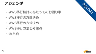 5
アジェンダ
• AWS移行検討にあたってのお困り事
• AWS移行の方針決め
• AWS移行の方式決め
• AWS移行方法と考慮点
• まとめ
 