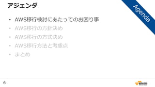 6
アジェンダ
• AWS移行検討にあたってのお困り事
• AWS移行の方針決め
• AWS移行の方式決め
• AWS移行方法と考慮点
• まとめ
 