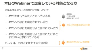 7
本日のWebinarで想定している対象となる方
企業のITを使う／作る部門に所属していて、
• AWSを使ってみたいと思っている方
• AWSへの移行を検討されている方
• AWSへの移行を検討せよと言われている方
• AWSへの移行を検討せよと言われたけれど
まだ早いと思われている方
本日のWebinarの対象
無料枠
コスト試算
仲間を見つける
もしくは、そのご支援をする立場の方 本日のWebinarの対象
 