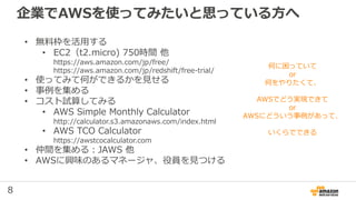 8
企業でAWSを使ってみたいと思っている方へ
• 無料枠を活用する
• EC2（t2.micro) 750時間 他
https://aws.amazon.com/jp/free/
https://aws.amazon.com/jp/redshift/free-trial/
• 使ってみて何ができるかを見せる
• 事例を集める
• コスト試算してみる
• AWS Simple Monthly Calculator
http://calculator.s3.amazonaws.com/index.html
• AWS TCO Calculator
https://awstcocalculator.com
• 仲間を集める：JAWS 他
• AWSに興味のあるマネージャ、役員を見つける
何に困っていて
or
何をやりたくて、
AWSでどう実現できて
or
AWSにどういう事例があって、
いくらでできる
 