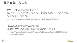 47
参考文献・リンク
• AWS Tokyo Summit 2015
TA-07:【ランチセッション】AWS への DC マイグレー
ションストラテジー
– https://aws.amazon.com/jp/summit2015-repor...