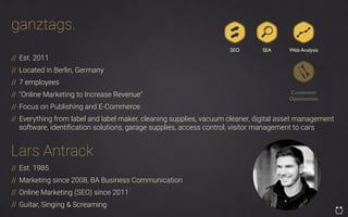ganztags.
// Est. 2011
// Located in Berlin, Germany
// 7 employees
// "Online Marketing to Increase Revenue"
// Focus on Publishing and E-Commerce
// Everything from label and label maker, cleaning supplies, vacuum cleaner, digital asset management
software, identiﬁcation solutions, garage supplies, access control, visitor management to cars
SEO SEA
Conversion
Optimization
Web Analysis
// Est. 1985
// Marketing since 2008, BA Business Communication
// Online Marketing (SEO) since 2011
// Guitar, Singing & Screaming
Lars Antrack
 