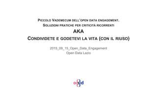 PICCOLO VADEMECUM DELL’OPEN DATA ENGAGEMENT.
SOLUZIONI PRATICHE PER CRITICITÀ RICORRENTI
AKA
CONDIVIDETE E GODETEVI LA VITA (CON IL RIUSO)
2015_09_15_Open_Data_Engagement
Open Data Lazio
 
