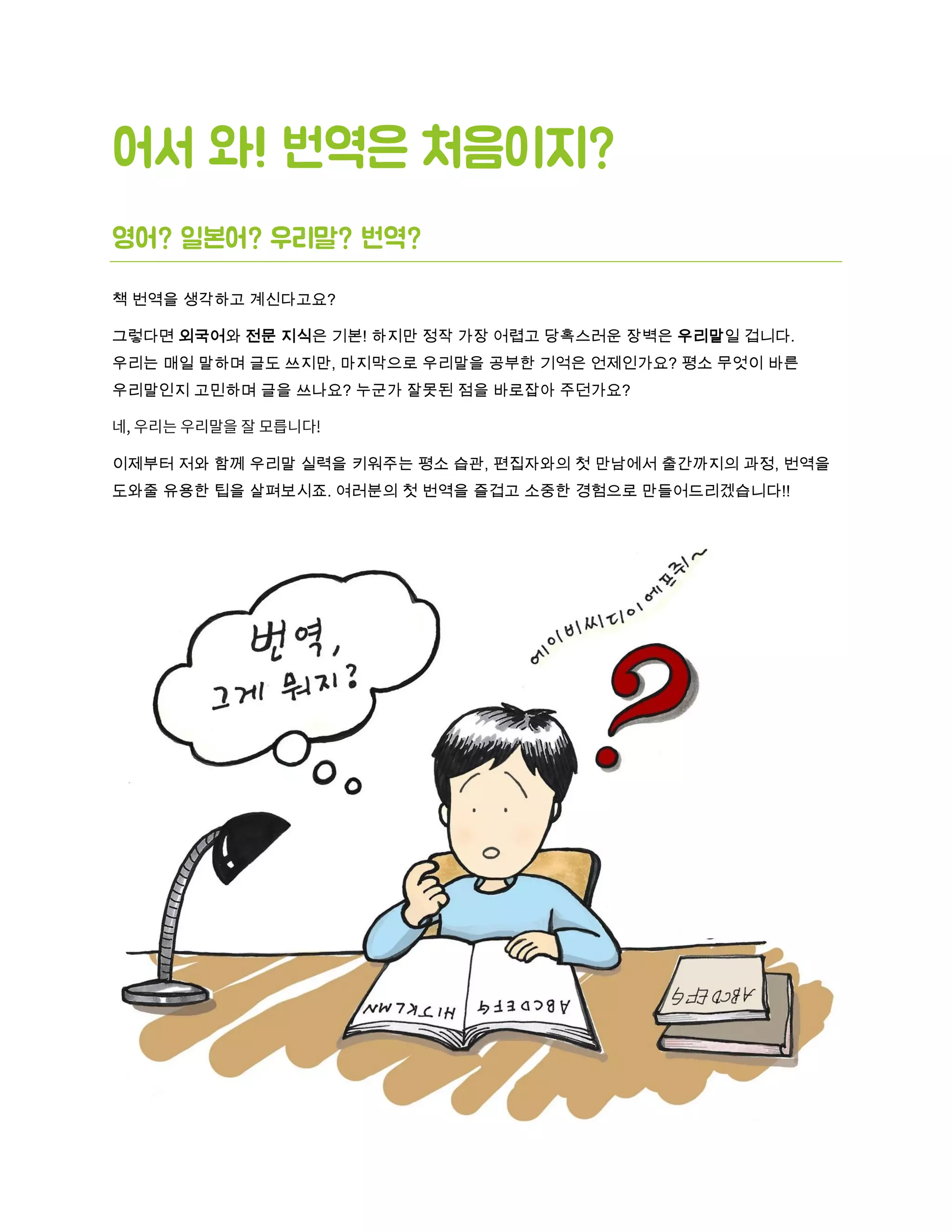 어서 와! 번역은 처음이지?
영어? 일본어? 우리말? 번역?
책 번역을 생각하고 계신다고요?
그렇다면 외국어와 전문 지식은 기본! 하지만 정작 가장 어렵고 당혹스러운 장벽은 우리말일 겁니다.
우리는 매일 말하며 글도 쓰지만, 마지막으로 우리말을 공부한 기억은 언제인가요? 평소 무엇이 바른
우리말인지 고민하며 글을 쓰나요? 누군가 잘못된 점을 바로잡아 주던가요?
이제부터 저와 함께 우리말 실력을 키워주는 평소 습관, 편집자와의 첫 만남에서 출간까지의 과정, 번역을
도와줄 유용한 팁을 살펴보시죠. 여러분의 첫 번역을 즐겁고 소중한 경험으로 만들어드리겠습니다!!
 
