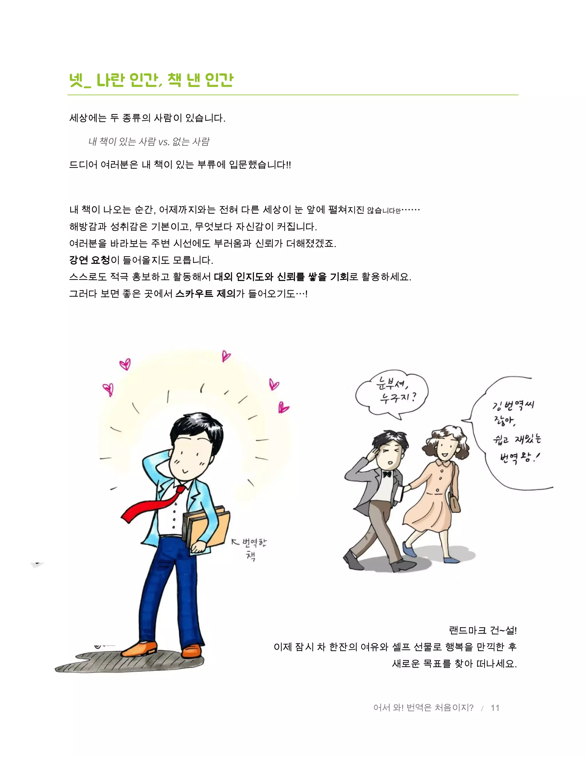 어서 와! 번역은 처음이지? / 11
넷_ 나란 인간, 책 낸 인간
세상에는 두 종류의 사람이 있습니다.
드디어 여러분은 내 책이 있는 부류에 입문했습니다!!
내 책이 나오는 순간, 어제까지와는 전혀 다른 세상이 눈 앞에 펼쳐지진 않습니다만
해방감과 성취감은 기본이고, 무엇보다 자신감이 커집니다.
여러분을 바라보는 주변 시선에도 부러움과 신뢰가 더해졌겠죠.
강연 요청이 들어올지도 모릅니다.
스스로도 적극 홍보하고 활동해서 대외 인지도와 신뢰를 쌓을 기회로 활용하세요.
그러다 보면 좋은 곳에서 스카우트 제의가 들어오기도 !
랜드마크 건~설!
이제 잠시 차 한잔의 여유와 셀프 선물로 행복을 만끽한 후
새로운 목표를 찾아 떠나세요.
 
