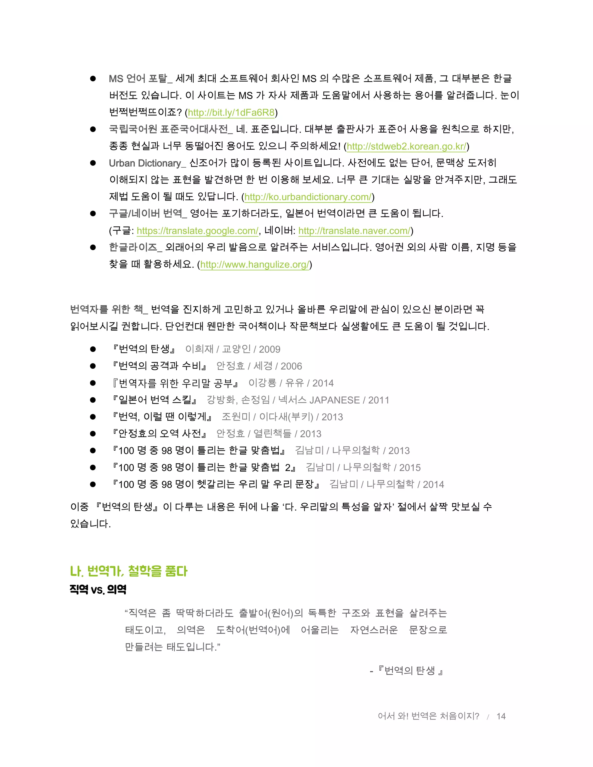 어서 와! 번역은 처음이지? / 14
 MS 언어 포탈_ 세계 최대 소프트웨어 회사인 MS 의 수많은 소프트웨어 제품, 그 대부분은 한글
버전도 있습니다. 이 사이트는 MS 가 자사 제품과 도움말에서 사용하는 용어를 알려줍니다. 눈이
번쩍번쩍뜨이죠? (http://bit.ly/1dFa6R8)
 국립국어원 표준국어대사전_ 네. 표준입니다. 대부분 출판사가 표준어 사용을 원칙으로 하지만,
종종 현실과 너무 동떨어진 용어도 있으니 주의하세요! (http://stdweb2.korean.go.kr/)
 Urban Dictionary_ 신조어가 많이 등록된 사이트입니다. 사전에도 없는 단어, 문맥상 도저히
이해되지 않는 표현을 발견하면 한 번 이용해 보세요. 너무 큰 기대는 실망을 안겨주지만, 그래도
제법 도움이 될 때도 있답니다. (http://ko.urbandictionary.com/)
 구글/네이버 번역_ 영어는 포기하더라도, 일본어 번역이라면 큰 도움이 됩니다.
(구글: https://translate.google.com/, 네이버: http://translate.naver.com/)
 한글라이즈_ 외래어의 우리 발음으로 알려주는 서비스입니다. 영어권 외의 사람 이름, 지명 등을
찾을 때 활용하세요. (http://www.hangulize.org/)
번역자를 위한 책_ 번역을 진지하게 고민하고 있거나 올바른 우리말에 관심이 있으신 분이라면 꼭
읽어보시길 권합니다. 단언컨대 웬만한 국어책이나 작문책보다 실생활에도 큰 도움이 될 것입니다.
 『번역의 탄생』 이희재 / 교양인 / 2009
 『번역의 공격과 수비』 안정효 / 세경 / 2006
 『번역자를 위한 우리말 공부』 이강룡 / 유유 / 2014
 『일본어 번역 스킬』 강방화, 손정임 / 넥서스 JAPANESE / 2011
 『번역, 이럴 땐 이렇게』 조원미 / 이다새(부키) / 2013
 『안정효의 오역 사전』 안정효 / 열린책들 / 2013
 『100 명 중 98 명이 틀리는 한글 맞춤법』 김남미 / 나무의철학 / 2013
 『100 명 중 98 명이 틀리는 한글 맞춤법 2』 김남미 / 나무의철학 / 2015
 『100 명 중 98 명이 헷갈리는 우리 말 우리 문장』 김남미 / 나무의철학 / 2014
이중 『번역의 탄생』이 다루는 내용은 뒤에 나올 ‘다. 우리말의 특성을 알자’ 절에서 살짝 맛보실 수
있습니다.
나. 번역가, 철학을 품다
직역 VS. 의역
“직역은 좀 딱딱하더라도 출발어(원어)의 독특한 구조와 표현을 살려주는
태도이고, 의역은 도착어(번역어)에 어울리는 자연스러운 문장으로
만들려는 태도입니다.”
-『번역의 탄생 』
 