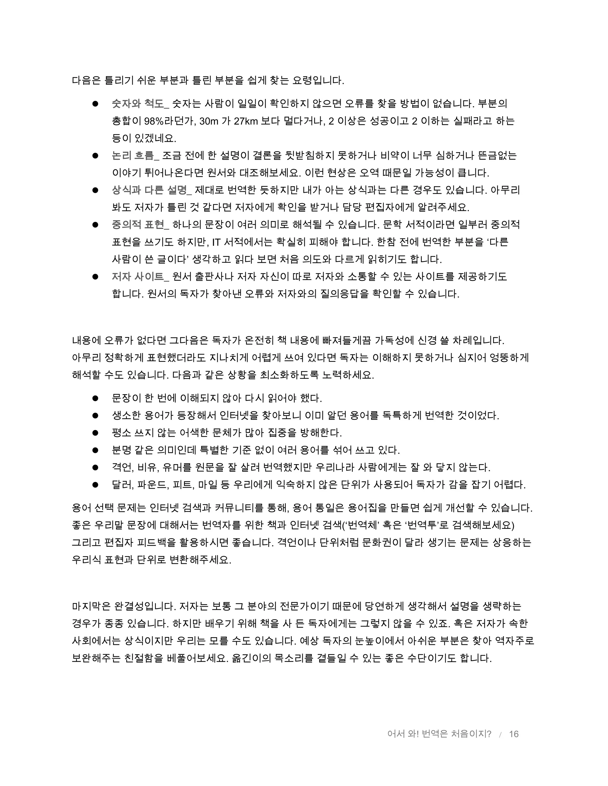 어서 와! 번역은 처음이지? / 16
다음은 틀리기 쉬운 부분과 틀린 부분을 쉽게 찾는 요령입니다.
 숫자와 척도_ 숫자는 사람이 일일이 확인하지 않으면 오류를 찾을 방법이 없습니다. 부분의
총합이 98%라던가, 30m 가 27km 보다 멀다거나, 2 이상은 성공이고 2 이하는 실패라고 하는
등이 있겠네요.
 논리 흐름_ 조금 전에 한 설명이 결론을 뒷받침하지 못하거나 비약이 너무 심하거나 뜬금없는
이야기 튀어나온다면 원서와 대조해보세요. 이런 현상은 오역 때문일 가능성이 큽니다.
 상식과 다른 설명_ 제대로 번역한 듯하지만 내가 아는 상식과는 다른 경우도 있습니다. 아무리
봐도 저자가 틀린 것 같다면 저자에게 확인을 받거나 담당 편집자에게 알려주세요.
 중의적 표현_ 하나의 문장이 여러 의미로 해석될 수 있습니다. 문학 서적이라면 일부러 중의적
표현을 쓰기도 하지만, IT 서적에서는 확실히 피해야 합니다. 한참 전에 번역한 부분을 ‘다른
사람이 쓴 글이다’ 생각하고 읽다 보면 처음 의도와 다르게 읽히기도 합니다.
 저자 사이트_ 원서 출판사나 저자 자신이 따로 저자와 소통할 수 있는 사이트를 제공하기도
합니다. 원서의 독자가 찾아낸 오류와 저자와의 질의응답을 확인할 수 있습니다.
내용에 오류가 없다면 그다음은 독자가 온전히 책 내용에 빠져들게끔 가독성에 신경 쓸 차례입니다.
아무리 정확하게 표현했더라도 지나치게 어렵게 쓰여 있다면 독자는 이해하지 못하거나 심지어 엉뚱하게
해석할 수도 있습니다. 다음과 같은 상황을 최소화하도록 노력하세요.
 문장이 한 번에 이해되지 않아 다시 읽어야 했다.
 생소한 용어가 등장해서 인터넷을 찾아보니 이미 알던 용어를 독특하게 번역한 것이었다.
 평소 쓰지 않는 어색한 문체가 많아 집중을 방해한다.
 분명 같은 의미인데 특별한 기준 없이 여러 용어를 섞어 쓰고 있다.
 격언, 비유, 유머를 원문을 잘 살려 번역했지만 우리나라 사람에게는 잘 와 닿지 않는다.
 달러, 파운드, 피트, 마일 등 우리에게 익숙하지 않은 단위가 사용되어 독자가 감을 잡기 어렵다.
용어 선택 문제는 인터넷 검색과 커뮤니티를 통해, 용어 통일은 용어집을 만들면 쉽게 개선할 수 있습니다.
좋은 우리말 문장에 대해서는 번역자를 위한 책과 인터넷 검색(‘번역체’ 혹은 ‘번역투’로 검색해보세요)
그리고 편집자 피드백을 활용하시면 좋습니다. 격언이나 단위처럼 문화권이 달라 생기는 문제는 상응하는
우리식 표현과 단위로 변환해주세요.
마지막은 완결성입니다. 저자는 보통 그 분야의 전문가이기 때문에 당연하게 생각해서 설명을 생략하는
경우가 종종 있습니다. 하지만 배우기 위해 책을 사 든 독자에게는 그렇지 않을 수 있죠. 혹은 저자가 속한
사회에서는 상식이지만 우리는 모를 수도 있습니다. 예상 독자의 눈높이에서 아쉬운 부분은 찾아 역자주로
보완해주는 친절함을 베풀어보세요. 옮긴이의 목소리를 곁들일 수 있는 좋은 수단이기도 합니다.
 