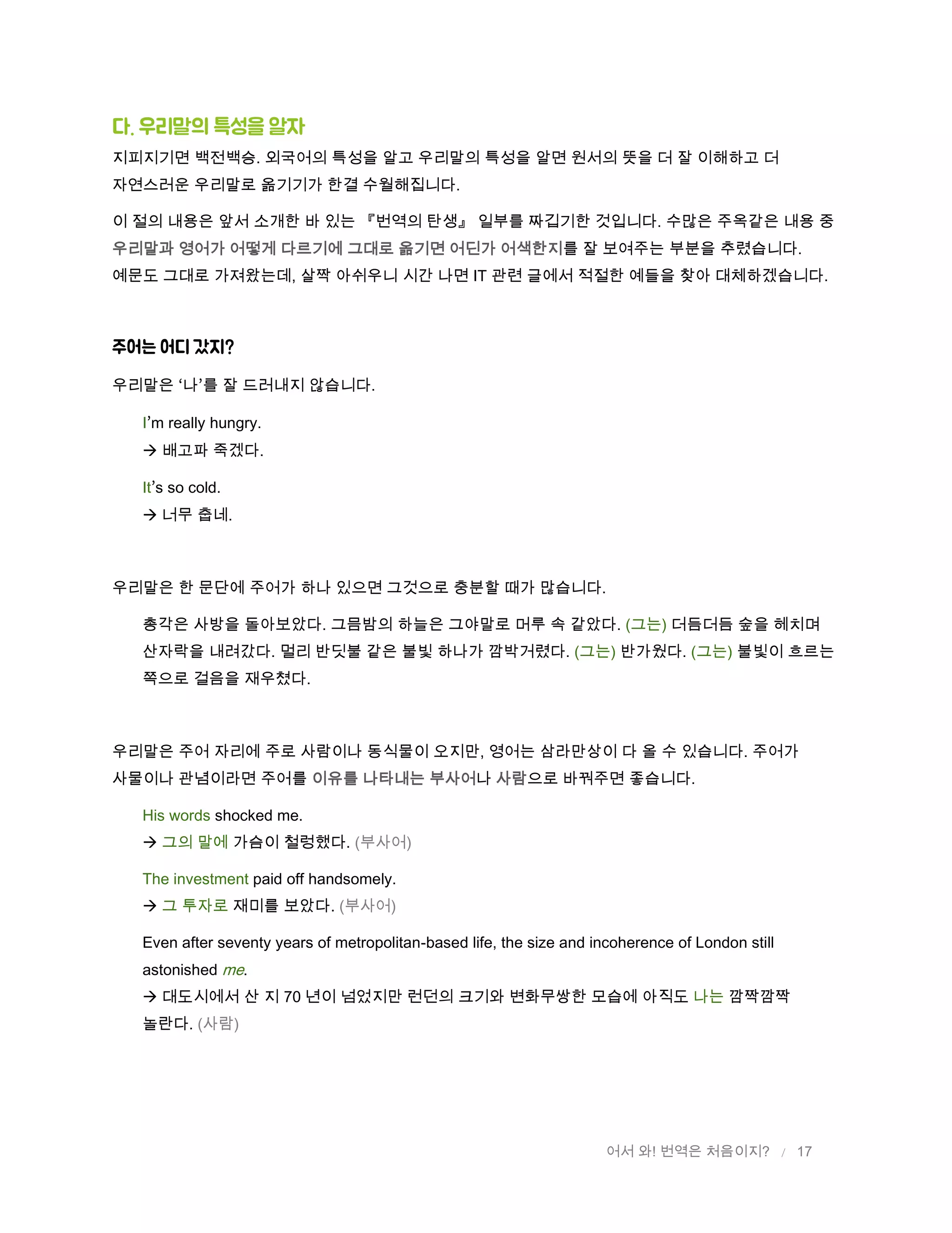 어서 와! 번역은 처음이지? / 17
다. 우리말의 특성을 알자
지피지기면 백전백승. 외국어의 특성을 알고 우리말의 특성을 알면 원서의 뜻을 더 잘 이해하고 더
자연스러운 우리말로 옮기기가 한결 수월해집니다.
이 절의 내용은 앞서 소개한 바 있는 『번역의 탄생』 일부를 짜깁기한 것입니다. 수많은 주옥같은 내용 중
우리말과 영어가 어떻게 다르기에 그대로 옮기면 어딘가 어색한지를 잘 보여주는 부분을 추렸습니다.
예문도 그대로 가져왔는데, 살짝 아쉬우니 시간 나면 IT 관련 글에서 적절한 예들을 찾아 대체하겠습니다.
주어는 어디 갔지?
우리말은 나 를 잘 드러내지 않습니다.
I m really hungry.
 배고파 죽겠다.
It s so cold.
 너무 춥네.
우리말은 한 문단에 주어가 하나 있으면 그것으로 충분할 때가 많습니다.
총각은 사방을 돌아보았다. 그믐밤의 하늘은 그야말로 머루 속 같았다. (그는) 더듬더듬 숲을 헤치며
산자락을 내려갔다. 멀리 반딧불 같은 불빛 하나가 깜박거렸다. (그는) 반가웠다. (그는) 불빛이 흐르는
쪽으로 걸음을 재우쳤다.
우리말은 주어 자리에 주로 사람이나 동식물이 오지만, 영어는 삼라만상이 다 올 수 있습니다. 주어가
사물이나 관념이라면 주어를 이유를 나타내는 부사어나 사람으로 바꿔주면 좋습니다.
His words shocked me.
 그의 말에 가슴이 철렁했다. (부사어)
The investment paid off handsomely.
 그 투자로 재미를 보았다. (부사어)
Even after seventy years of metropolitan-based life, the size and incoherence of London still
astonished me.
 대도시에서 산 지 70 년이 넘었지만 런던의 크기와 변화무쌍한 모습에 아직도 나는 깜짝깜짝
놀란다. (사람)
 