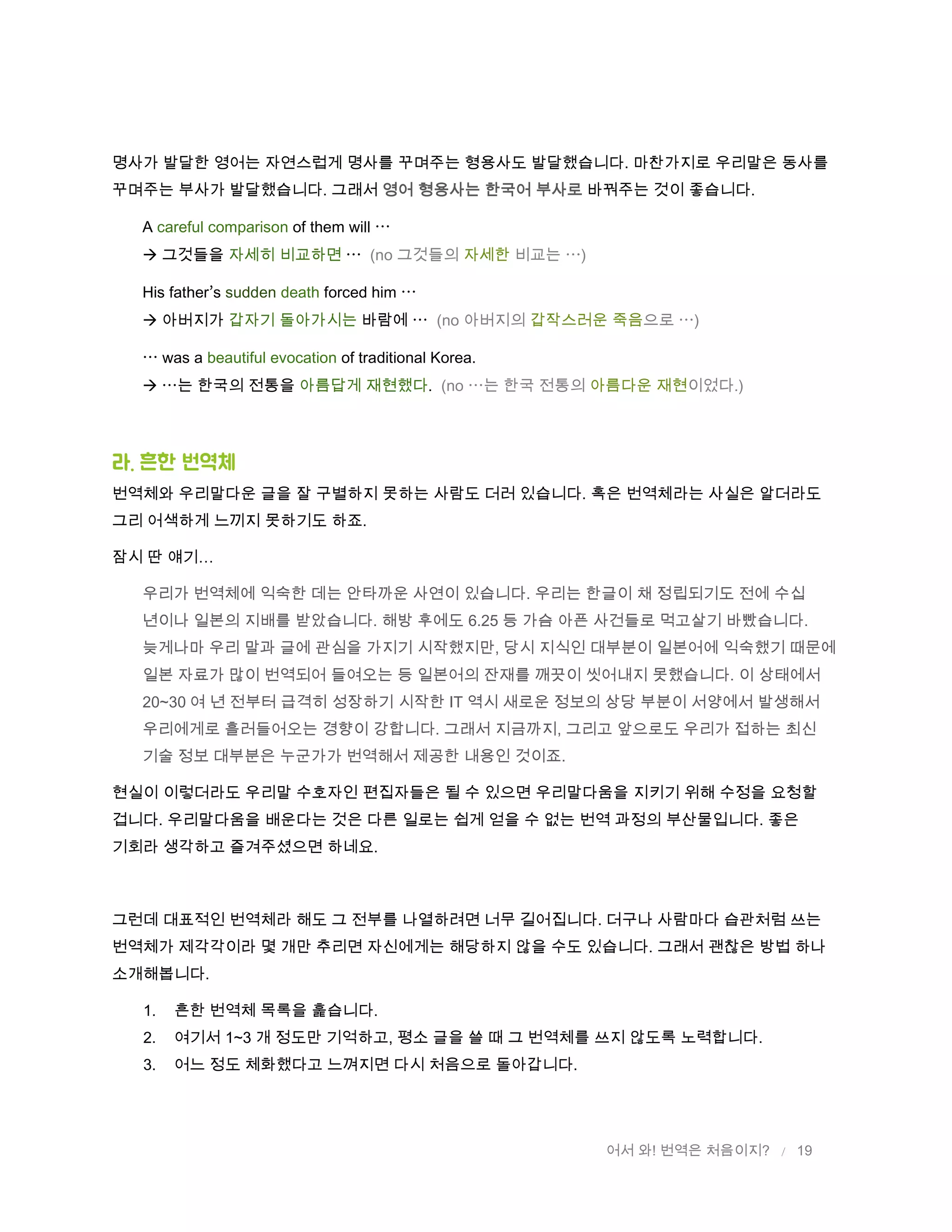 어서 와! 번역은 처음이지? / 19
명사가 발달한 영어는 자연스럽게 명사를 꾸며주는 형용사도 발달했습니다. 마찬가지로 우리말은 동사를
꾸며주는 부사가 발달했습니다. 그래서 영어 형용사는 한국어 부사로 바꿔주는 것이 좋습니다.
A careful comparison of them will
 그것들을 자세히 비교하면 (no 그것들의 자세한 비교는 )
His father s sudden death forced him
 아버지가 갑자기 돌아가시는 바람에 (no 아버지의 갑작스러운 죽음으로 )
was a beautiful evocation of traditional Korea.
 는 한국의 전통을 아름답게 재현했다. (no 는 한국 전통의 아름다운 재현이었다.)
라. 흔핚 번역체
번역체와 우리말다운 글을 잘 구별하지 못하는 사람도 더러 있습니다. 혹은 번역체라는 사실은 알더라도
그리 어색하게 느끼지 못하기도 하죠.
잠시 딴 얘기…
우리가 번역체에 익숙한 데는 안타까운 사연이 있습니다. 우리는 한글이 채 정립되기도 전에 수십
년이나 일본의 지배를 받았습니다. 해방 후에도 6.25 등 가슴 아픈 사건들로 먹고살기 바빴습니다.
늦게나마 우리 말과 글에 관심을 가지기 시작했지만, 당시 지식인 대부분이 일본어에 익숙했기 때문에
일본 자료가 많이 번역되어 들여오는 등 일본어의 잔재를 깨끗이 씻어내지 못했습니다. 이 상태에서
20~30 여 년 전부터 급격히 성장하기 시작한 IT 역시 새로운 정보의 상당 부분이 서양에서 발생해서
우리에게로 흘러들어오는 경향이 강합니다. 그래서 지금까지, 그리고 앞으로도 우리가 접하는 최신
기술 정보 대부분은 누군가가 번역해서 제공한 내용인 것이죠.
현실이 이렇더라도 우리말 수호자인 편집자들은 될 수 있으면 우리말다움을 지키기 위해 수정을 요청할
겁니다. 우리말다움을 배운다는 것은 다른 일로는 쉽게 얻을 수 없는 번역 과정의 부산물입니다. 좋은
기회라 생각하고 즐겨주셨으면 하네요.
그런데 대표적인 번역체라 해도 그 전부를 나열하려면 너무 길어집니다. 더구나 사람마다 습관처럼 쓰는
번역체가 제각각이라 몇 개만 추리면 자신에게는 해당하지 않을 수도 있습니다. 그래서 괜찮은 방법 하나
소개해봅니다.
1. 흔한 번역체 목록을 훑습니다.
2. 여기서 1~3 개 정도만 기억하고, 평소 글을 쓸 때 그 번역체를 쓰지 않도록 노력합니다.
3. 어느 정도 체화했다고 느껴지면 다시 처음으로 돌아갑니다.
 