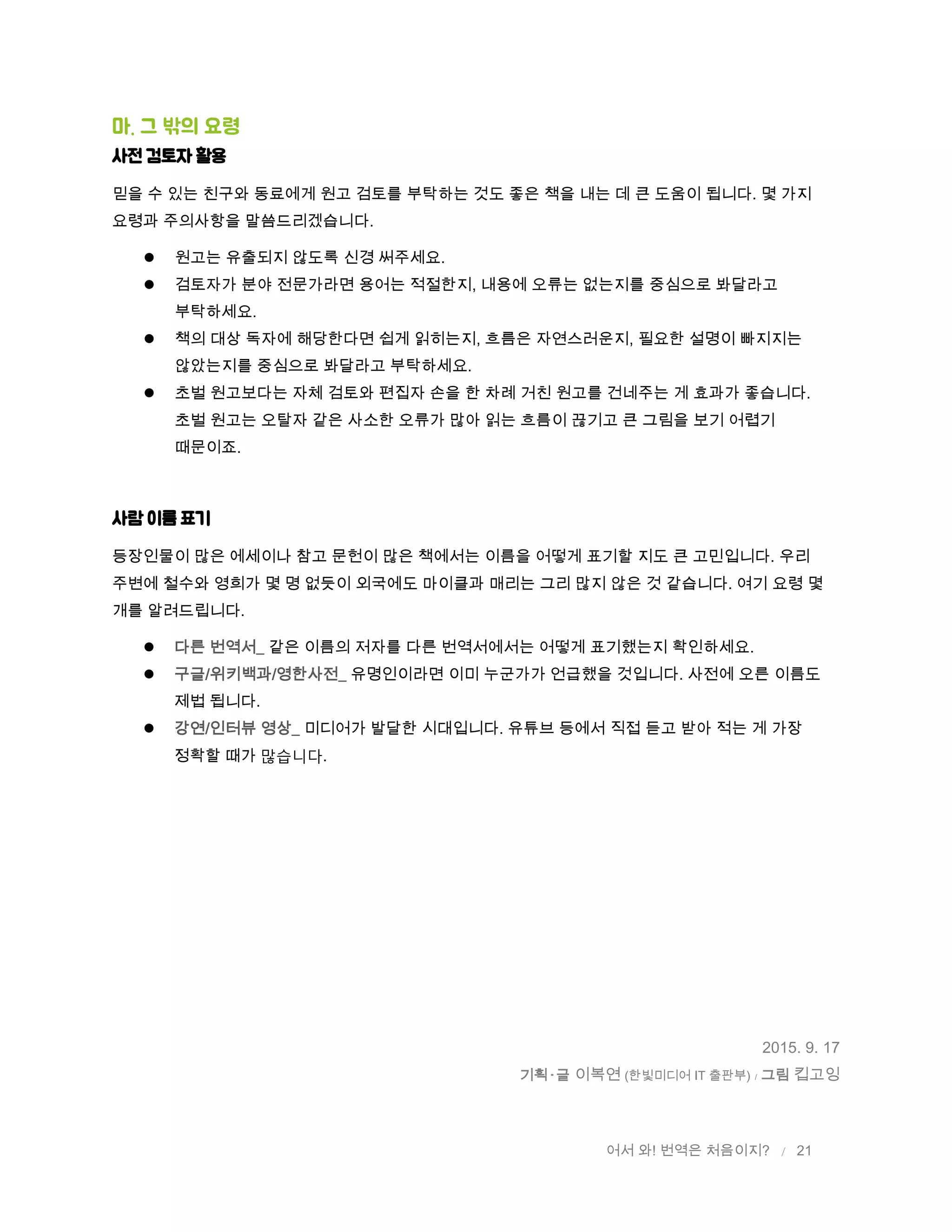 어서 와! 번역은 처음이지? / 21
마. 그 밖의 요령
사전 검토자 활용
믿을 수 있는 친구와 동료에게 원고 검토를 부탁하는 것도 좋은 책을 내는 데 큰 도움이 됩니다. 몇 가지
요령과 주의사항을 말씀드리겠습니다.
 원고는 유출되지 않도록 신경 써주세요.
 검토자가 분야 전문가라면 용어는 적절한지, 내용에 오류는 없는지를 중심으로 봐달라고
부탁하세요.
 책의 대상 독자에 해당한다면 쉽게 읽히는지, 흐름은 자연스러운지, 필요한 설명이 빠지지는
않았는지를 중심으로 봐달라고 부탁하세요.
 초벌 원고보다는 자체 검토와 편집자 손을 한 차례 거친 원고를 건네주는 게 효과가 좋습니다.
초벌 원고는 오탈자 같은 사소한 오류가 많아 읽는 흐름이 끊기고 큰 그림을 보기 어렵기
때문이죠.
사람 이름 표기
등장인물이 많은 에세이나 참고 문헌이 많은 책에서는 이름을 어떻게 표기할 지도 큰 고민입니다. 우리
주변에 철수와 영희가 몇 명 없듯이 외국에도 마이클과 매리는 그리 많지 않은 것 같습니다. 여기 요령 몇
개를 알려드립니다.
 다른 번역서_ 같은 이름의 저자를 다른 번역서에서는 어떻게 표기했는지 확인하세요.
 구글/위키백과/영한사전_ 유명인이라면 이미 누군가가 언급했을 것입니다. 사전에 오른 이름도
제법 됩니다.
 강연/인터뷰 영상_ 미디어가 발달한 시대입니다. 유튜브 등에서 직접 듣고 받아 적는 게 가장
정확할 때가 많습니다.
2015. 9. 17
기획 글 이복연 (한빛미디어 IT 출판부) / 그림 킵고잉
 