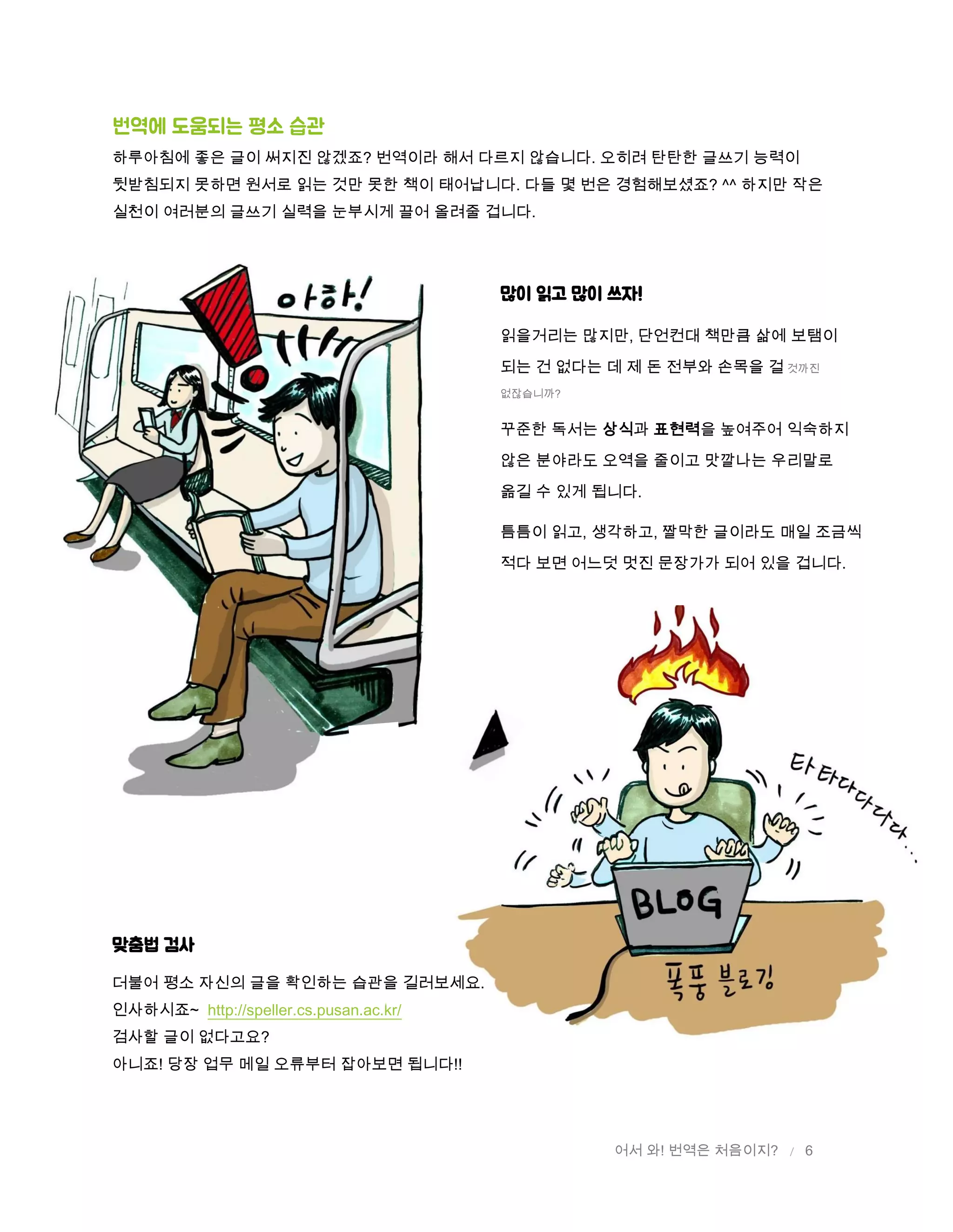 어서 와! 번역은 처음이지? / 6
번역에 도움되는 평소 습관
하루아침에 좋은 글이 써지진 않겠죠? 번역이라 해서 다르지 않습니다. 오히려 탄탄한 글쓰기 능력이
뒷받침되지 못하면 원서로 읽는 것만 못한 책이 태어납니다. 다들 몇 번은 경험해보셨죠? ^^ 하지만 작은
실천이 여러분의 글쓰기 실력을 눈부시게 끌어 올려줄 겁니다.
맞춤법 검사
더불어 평소 자신의 글을 확인하는 습관을 길러보세요.
인사하시죠~ http://speller.cs.pusan.ac.kr/
검사할 글이 없다고요?
아니죠! 당장 업무 메일 오류부터 잡아보면 됩니다!!
많이 읽고 많이 쓰자!
읽을거리는 많지만, 단언컨대 책만큼 삶에 보탬이
되는 건 없다는 데 제 돈 전부와 손목을 걸 것까진
없잖습니까?
꾸준한 독서는 상식과 표현력을 높여주어 익숙하지
않은 분야라도 오역을 줄이고 맛깔나는 우리말로
옮길 수 있게 됩니다.
틈틈이 읽고, 생각하고, 짤막한 글이라도 매일 조금씩
적다 보면 어느덧 멋진 문장가가 되어 있을 겁니다.
 